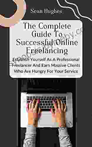 The Complete Guide To Successful Online Freelancing: Establish Yourself As A Professional Freelancer And Earn Massive Clients Who Are Hungry For Your Service