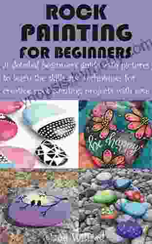 ROCK PAINTING FOR BEGINNERS: A Detailed Beginner S Guide With Pictures To Learn The Skills And Techniques For Creative Rock Painting Projects With Ease